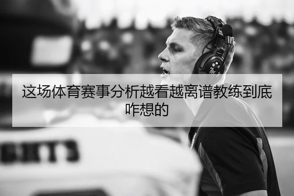 这场体育赛事分析越看越离谱教练到底咋想的 - kaiyun
