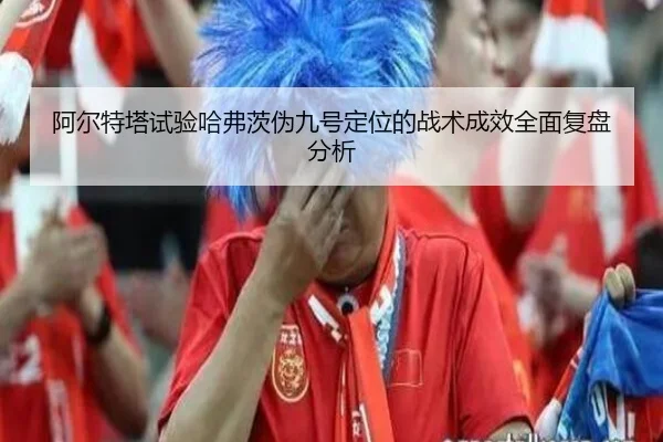 阿尔特塔试验哈弗茨伪九号定位的战术成效全面复盘分析