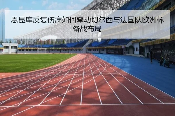 恩昆库反复伤病如何牵动切尔西与法国队欧洲杯备战布局 - kaiyun