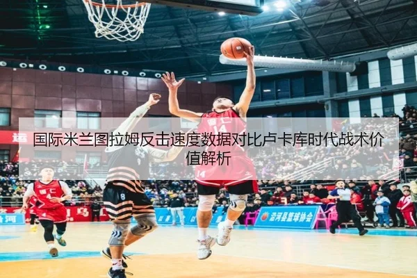 国际米兰图拉姆反击速度数据对比卢卡库时代战术价值解析 | kaiyun