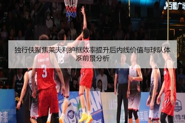 独行侠聚焦莱夫利护框效率提升后内线价值与球队体系前景分析 - kaiyun